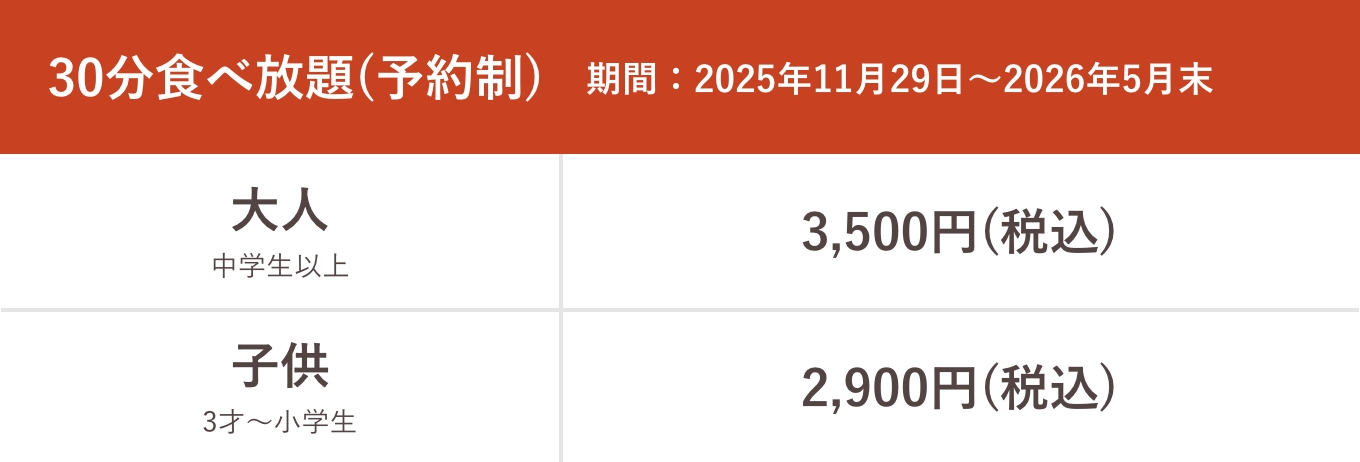 30分食べ放題(予約制)期間:2025年11月29日〜2026年5月末 大人中学生以上通常3,500円(税込)割引3,000円(税込)、子供3才〜小学生通常2,900円(税込)割引2,500円(税込)